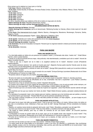 Otros países que lo celebran en mayo pero un día fijo:
- 8 de mayo: Albania, Corea del Sur.
- 10 de mayo: Arabia Saudita, El Salvador, Emiratos Árabes Unidos, Guatemala, India, Malasia, México, Omán, Pakistán,
Qatar, Singapur.
- 14 de mayo: Samoa.
- 15 de mayo: Paraguay.
- 26 de mayo: Polonia.
- 27 de mayo: Bolivia.
- 30 de mayo: Nicaragua.
Por último, aquellos países que celebran el Día de la madre en mayo pero sin día fijo:
- Último domingo de mayo: República Dominicana, Suecia
- Último domingo de mayo o primer domingo de junio: Francia
                                           CELEBRACIONES ANTES DE MAYO.
- Segundo domingo de febrero: Noruega.
- Cuarto domingo de la cuaresma, que es el denominado: 'Mothering Sunday' en Irlanda y Reino Unido (será el 3 de abril
en 2011).
- 8 de marzo (Día Internacional de la mujer): Albania, Bosnia y Herzegovina, Macedonia, Montenegro, Rumanía, Serbia,
Bulgaria y Rusia.
- 21 de marzo (Día de la primavera): Egipto, Líbano, Marruecos, Palestina y Siria.
                                              DESPUÉS DEL MES DE MAYO.
- 12 de agosto: Tailandia (con motivo del cumpleaños de la reina Sirikit Kitiyakara).
- 15 de agosto, Día de la Asunción: Costa Rica.
- El tercer domingo de octubre: Argentina.
- 8 de diciembre, Día de la Inmaculada Concepción: Panamá (por la originaria tradición cristiana proveniente desde la época
de los romanos).
- 22 de diciembre: Indonesia.

                                                  PARA UNA MADRE

                                                   PARA UNA MADRE DULCE.
- "La más bella palabra en labios de una persona es la palabra 'madre', y la llamada más dulce, 'madre mía' ". Khalil Gibran
(escritor, pintor y poeta libanés).
- "Jamás en la vida encontrarás ternura mejor, más profunda, más desinteresada y verdadera que la de tu madre". Honoré de
Balzac (novelista francés).
- "Todo lo que soy o espero ser se lo debo a la angelical solicitud de mi madre". Abraham Lincoln (Presidente
estadounidense).
- "Las madres perdonan siempre: han venido al mundo para eso". Alejandro Dumas padre (escritor francés autor de obras
maestras como Los tres Mosqueteros y El conde de Montecristo).
- "La vida empieza despertando y amando el rostro de la madre". George Elliot (pseudónimo usado por la escritora británica
del XIX Mary Ann Evans).
- "Dios, al nacer nosotros, nos dio por cuna el corazón de una madre". Enrique Domingo Lacordaire (Restaurador de la Orden
de Predicadores en Francia en el siglo XIX).
- "El paraíso está en el regazo de una madre". Proverbio árabe.
                                                PARA UNA MADRE PRÁCTICA.
- "El amor de madre es el combustible que permite a un ser humano hacer lo imposible". Marion C. Garretty (escritora)
- "No les evitéis a vuestros hijos las dificultades de la vida, enseñadles más bien a superarlas". Luois Pasteur (científico
francés fundador de la microbiología).
- "El porvenir de un hijo es siempre obra de su madre". Napoleón Bonaparte.
- "El corazón de la madre es el único capital del sentimiento que nunca quiebra y con el cual se puede contar siempre y en
todo tiempo con toda seguridad". Paolo Montegazza. (Antropólogo y médico italiano del siglo XIX).
- "Para el hombre que tuvo una buena madre, todas las mujeres son sagradas". Johan Paul Richter (escritor alemán del siglo
XIX).
- "Los hombres son los que sus madres han hecho de ellos". Ralph Waldo Emerson (poeta y pensador estadounidense del
siglo XIX).
- "La naturaleza ha preparado mejor a las mujeres para ser madres y esposas que a los hombres para ser padres y maridos.
Los hombres tienen que improvisar". Theodor Reik Pf (uno de los primeros estudiantes de Freud).
- "Ser una madre a tiempo completo es uno de los más altos puestos de trabajo y el mejor pagado… ya que el pago es puro
amor". Mildred B. Vermont.
                                              PARA UNA MADRE INTELECTUAL.
- "Mi madre fue la mujer más bella que jamás conocí. Todo lo que soy, se lo debo a mi madre. Atribuyo todos mis éxitos en
esta vida a la enseñanza moral, intelectual y física que recibí de ella". George Washington (Primer presidente de Estados
Unidos).
- "Madres, en vuestras manos tenéis la salvación del mundo. León Tolstoi. (Novelista y pensador ruso del siglo XIX).
- "La mano que mece la cuna rige el mundo". Peter de Vries (Editor y novelista americano del siglo pasado).
- "No existe la madre perfecta, pero hay un millón de maneras de ser una buena madre". Jill Churchill (escritora
estadounidense).
- "Contemplado el mundo se puede dudar de la mujer; pero ya no es posible dudar más mirando la propia madre". Fray
Enrique Domingo Lacordaire. (Restaurador de la Orden de Predicadores en Francia en el siglo XIX).
- "El amor de un hombre por su enamorada es el mayor; por su esposa, el mejor; pero por su madre, es el más largo".
Proverbio irlandés.
                                               PARA UNA MADRE ROMÁNTICA.
- "Los hijos son las anclas que atan a la vida a las madres". Sófocles (Poeta trágico griego).
- "La mayor parte de las cosas bellas en la vida llegan a pares o por tríos, por decenas o a centenares. Hay muchísimas
rosas, estrellas, ocasos, arco iris, hermanos y hermanas, tías y primos, pero sólo hay una MADRE en el mundo entero". Kate
Douglas Wiggin (escritora americana del siglo XIX-XX).
 