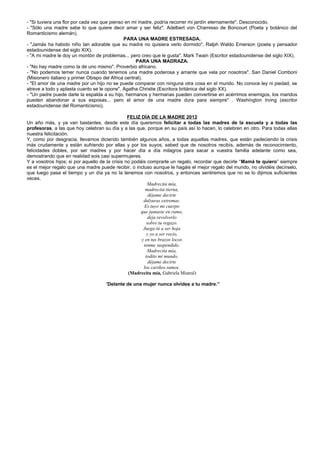 - "Si tuviera una flor por cada vez que pienso en mi madre, podría recorrer mi jardín eternamente". Desconocido.
- "Sólo una madre sabe lo que quiere decir amar y ser feliz". Adelbert von Chamisso de Boncourt (Poeta y botánico del
Romanticismo alemán).
                                              PARA UNA MADRE ESTRESADA.
- "Jamás ha habido niño tan adorable que su madre no quisiera verlo dormido". Ralph Waldo Emerson (poeta y pensador
estadounidense del siglo XIX).
- "A mi madre le doy un montón de problemas... pero creo que le gusta". Mark Twain (Escritor estadounidense del siglo XIX).
                                                    PARA UNA MADRAZA.
- "No hay madre como la de uno mismo". Proverbio africano.
- "No podemos temer nunca cuando tenemos una madre poderosa y amante que vela por nosotros". San Daniel Comboni
(Misionero italiano y primer Obispo del Africa central).
- "El amor de una madre por un hijo no se puede comparar con ninguna otra cosa en el mundo. No conoce ley ni piedad, se
atreve a todo y aplasta cuanto se le opone". Agatha Christie (Escritora británica del siglo XX).
- "Un padre puede darle la espalda a su hijo, hermanos y hermanas pueden convertirse en acérrimos enemigos, los maridos
pueden abandonar a sus esposas... pero el amor de una madre dura para siempre" . Washington Irving (escritor
estadounidense del Romanticismo).

                                                 FELIZ DÍA DE LA MADRE 2012
Un año más, y ya van bastantes, desde este día queremos felicitar a todas las madres de la escuela y a todas las
profesoras, a las que hoy celebran su día y a las que, porque en su país así lo hacen, lo celebren en otro. Para todas ellas
nuestra felicitación.
Y, como por desgracia, llevamos diciendo también algunos años, a todas aquellas madres, que están padeciendo la crisis
más crudamente y están sufriendo por ellas y por los suyos, sabed que de nosotros recibís, además de reconocimiento,
felicidades dobles, por ser madres y por hacer día a día milagros para sacar a vuestra familia adelante como sea,
demostrando que en realidad sois casi supermujeres.
Y a vosotros hijos; si por aquello de la crisis no podáis comprarle un regalo, recordar que decirle “Mamá te quiero” siempre
es el mejor regalo que una madre puede recibir, o incluso aunque le hagáis el mejor regalo del mundo, no olvidéis decírselo,
que luego pasa el tiempo y un día ya no la tenemos con nosotros, y entonces sentiremos que no se lo dijimos suficientes
veces.
                                                          Madrecita mía,
                                                         madrecita tierna,
                                                           déjame decirte
                                                        dulzuras extremas.
                                                        Es tuyo mi cuerpo
                                                      que juntaste en ramo,
                                                           deja revolverlo
                                                          sobre tu regazo.
                                                        Juega tú a ser hoja
                                                          y yo a ser rocío,
                                                       y en tus brazos locos
                                                        tenme suspendido.
                                                          Madrecita mía,
                                                         todito mi mundo,
                                                           déjame decirte
                                                        los cariños sumos.
                                                 (Madrecita mía, Gabriela Mistral)

                                    “Delante de una mujer nunca olvides a tu madre.”
 