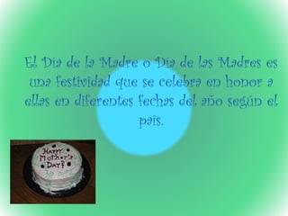 El Día de la Madre o Día de las Madres es
una festividad que se celebra en honor a
ellas en diferentes fechas del año según el
país.
 