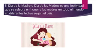 El Día de la Madre o Día de las Madres es una festividad
que se celebra en honor a las madres en todo el mundo,
en diferentes fechas según el país.
 
