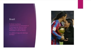 Brasil:
En Brasil, la primera
conmemoración se remontaría al
12 de mayo de 1918 en Porto
Alegre, y fue organizada por
Associação Cristã de Moços.
Se celebra el segundo domingo
de Mayo.
 