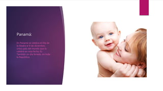 Panamá:
En Panamá se celebra el Día de
la Madre el 8 de diciembre,
único país del mundo que lo
celebra en esta fecha. Es
También un día feriado, en toda
la República.
 