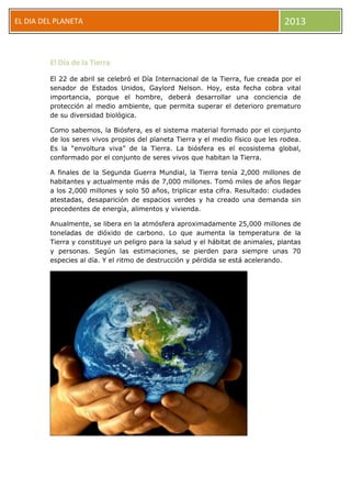EL DIA DEL PLANETA 2013
El Día de la Tierra
El 22 de abril se celebró el Día Internacional de la Tierra, fue creada por el
senador de Estados Unidos, Gaylord Nelson. Hoy, esta fecha cobra vital
importancia, porque el hombre, deberá desarrollar una conciencia de
protección al medio ambiente, que permita superar el deterioro prematuro
de su diversidad biológica.
Como sabemos, la Biósfera, es el sistema material formado por el conjunto
de los seres vivos propios del planeta Tierra y el medio físico que les rodea.
Es la “envoltura viva” de la Tierra. La biósfera es el ecosistema global,
conformado por el conjunto de seres vivos que habitan la Tierra.
A finales de la Segunda Guerra Mundial, la Tierra tenía 2,000 millones de
habitantes y actualmente más de 7,000 millones. Tomó miles de años llegar
a los 2,000 millones y solo 50 años, triplicar esta cifra. Resultado: ciudades
atestadas, desaparición de espacios verdes y ha creado una demanda sin
precedentes de energía, alimentos y vivienda.
Anualmente, se libera en la atmósfera aproximadamente 25,000 millones de
toneladas de dióxido de carbono. Lo que aumenta la temperatura de la
Tierra y constituye un peligro para la salud y el hábitat de animales, plantas
y personas. Según las estimaciones, se pierden para siempre unas 70
especies al día. Y el ritmo de destrucción y pérdida se está acelerando.
 