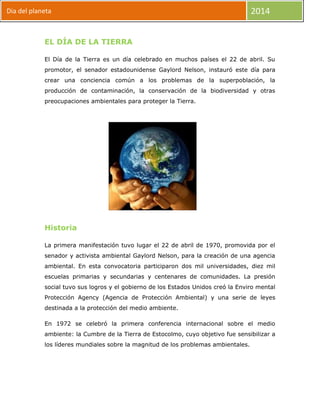 Dia del planeta

2014

EL DÍA DE LA TIERRA
El Día de la Tierra es un día celebrado en muchos países el 22 de abril. Su
promotor, el senador estadounidense Gaylord Nelson, instauró este día para
crear una conciencia común a los problemas de la superpoblación, la
producción de contaminación, la conservación de la biodiversidad y otras
preocupaciones ambientales para proteger la Tierra.

Historia
La primera manifestación tuvo lugar el 22 de abril de 1970, promovida por el
senador y activista ambiental Gaylord Nelson, para la creación de una agencia
ambiental. En esta convocatoria participaron dos mil universidades, diez mil
escuelas primarias y secundarias y centenares de comunidades. La presión
social tuvo sus logros y el gobierno de los Estados Unidos creó la Enviro mental
Protección Agency (Agencia de Protección Ambiental) y una serie de leyes
destinada a la protección del medio ambiente.
En 1972 se celebró la primera conferencia internacional sobre el medio
ambiente: la Cumbre de la Tierra de Estocolmo, cuyo objetivo fue sensibilizar a
los líderes mundiales sobre la magnitud de los problemas ambientales.

 