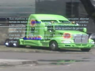 • Sus objetivos son, como lo establece el comité organizador, abordar
  temas de salud de varones jóvenes y adultos, resaltar el rol positivo
  y las contribuciones que los varones hacen diariamente tanto a su
  comunidad como a la sociedad, promover la igualdad de género y
  celebrar la masculinidad.
• Con todo, el nivel de reconocimiento de este día es mucho menor al
  del análogo Día de la Mujer, que tiene carácter oficial en muchos
  países.
 