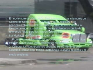 • En noviembre de 2009, el Dr. Teelucksingh y otros miembros del
  Comité de Coordinación DIH formalmente ratificaron los
  principales objetivos del Día Internacional del Hombre con la
  idea de proteger sus valores centrales y ofrecer un punto de
  referencia fiable para los futuros celebrantes.
• Los 6 pilares del Día Internacional del Hombre son:4
• 1. Promover modelos masculinos positivos: hombres de la vida
  cotidiana, que viven vidas decentes y honestas.
• 2. Celebrar las contribuciones positivas de los hombres a la
  sociedad, comunidad, familia, matrimonio, cuidado de niños y el
  medio ambiente.
 