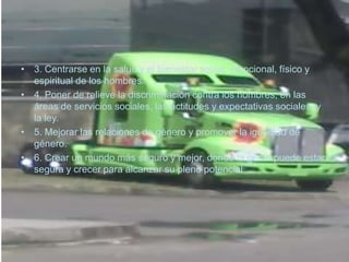 • 3. Centrarse en la salud y el bienestar social, emocional, físico y
  espiritual de los hombres.
• 4. Poner de relieve la discriminación contra los hombres, en las
  áreas de servicios sociales, las actitudes y expectativas sociales, y
  la ley.
• 5. Mejorar las relaciones de género y promover la igualdad de
  género.
• 6. Crear un mundo más seguro y mejor, donde la gente puede estar
  segura y crecer para alcanzar su pleno potencial
 