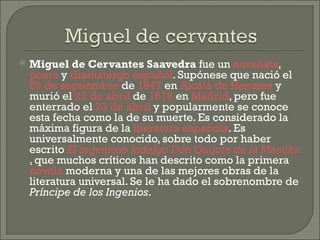 Miguel de Cervantes Saavedra  fue un  novelista ,  poeta  y  dramaturgo   español . Supónese que nació el  29 de septiembre  de  1547  en  Alcalá de Henares  y murió el  22 de abril  de  1616  en  Madrid , pero fue enterrado el  23 de abril  y popularmente se conoce esta fecha como la de su muerte. Es considerado la máxima figura de la  literatura española . Es universalmente conocido, sobre todo por haber escrito  El ingenioso hidalgo Don Quijote de la Mancha , que muchos críticos han descrito como la primera  novela  moderna y una de las mejores obras de la literatura universal. Se le ha dado el sobrenombre de  Príncipe de los Ingenios . 