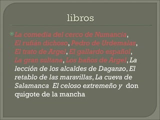 La comedia del cerco de Numancia ,  El rufián dichoso ,  Pedro de Urdemalas ,  El trato de Argel ,  El gallardo español ,  La gran sultana ,  Los baños de Argel ,  La lección de los alcaldes de Daganzo ,  El retablo de las maravillas ,  La cueva de Salamanca   El celoso extremeño y   don quigote de la mancha 