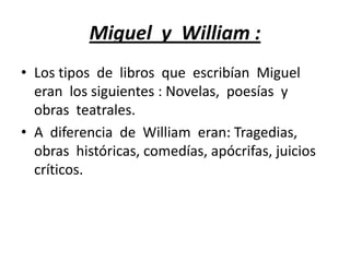 Miguel y William :
• Los tipos de libros que escribían Miguel
eran los siguientes : Novelas, poesías y
obras teatrales.
• A diferencia de William eran: Tragedias,
obras históricas, comedías, apócrifas, juicios
críticos.
 