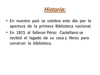 Historia:
• En nuestro país se celebra este día por la
apertura de la primera Biblioteca nacional.
• En 1815 al fallecer Pérez Castellano se
recibió el legado de su casa y libros para
construir la biblioteca.
 