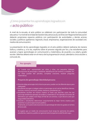 7MovilizaciON NacioNal por la Mejora de los ApreNdizajes
¿Cómo presentar los aprendizajes logrados en
el acto público?
A nivel de la escuela, el acto público se celebrará con participación de toda la comunidad
educativa. Y a nivel de la Unidad de Gestión Educativa Local y la Dirección Regional de Educación
deberán propiciarse espacios públicos con participación de autoridades y demás actores
sociales y políticos (gobiernos regional y local, empresarios, organizaciones de sociedad civil,
medios de comunicación).
La presentación de los aprendizajes logrados en el acto público deberá realizarse de manera
lúdica y creativa y, a la vez, explícita sobre el proceso seguido por los y las estudiantes para
avanzar y lograr aprendizajes en comunicación y matemática, de acuerdo a su edad y grado
escolar. Además deberá estar en el marco de la programación anual, calendario cívico escolar o
comunal, etc.
Por ejemplo:
Un “cuento vivo” representado por niños y niñas, con pequeños diálogos,
descripciones de personajes o ambiente, identificación de números o unidades, etc.
Los niños pueden leer párrafos, completar oraciones, resolver preguntas
matemáticas.
Docente elige personajes de la historia peruana, pueden ser de diferente época para
cada grado.
Estudiantes escogen e indagan sobre un personaje con el cual se identifican (héroes,
heroínas, músicos, escritores, poetas, artesanos, presidentes, etc.).
Estudiantes escriben de manera creativa un texto que describe como fue ese
personaje añadiendo ejemplos de análisis y matemáticos. Por ejemplo: El número de
kilómetros que nadaba José Olaya al final de una semana, o qué decía la carta que
resguardaba este héroe.
Docente y estudiantes determinan conjuntamente la mejor forma creativa para
presentar a su personaje en el acto público.
Finalmente, se muestra todo el proceso de aprendizaje de todos los grados en la feria
de la escuela.
Se sugiere que un medio de comunicación local recoja las opiniones de padres,
estudiantes, maestros y público en general sobre la experiencia del Día del Logro.
Proyecto de aprendizaje: Identidad peruana
 