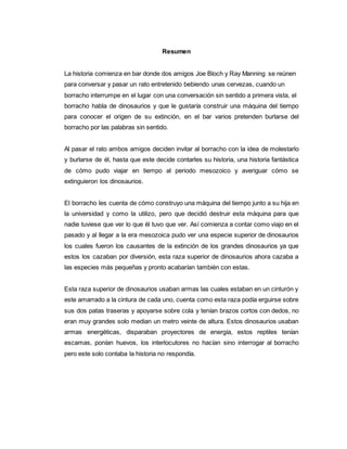 Resumen
La historia comienza en bar donde dos amigos Joe Bloch y Ray Manning se reúnen
para conversar y pasar un rato entretenido bebiendo unas cervezas, cuando un
borracho interrumpe en el lugar con una conversación sin sentido a primera vista, el
borracho habla de dinosaurios y que le gustaría construir una máquina del tiempo
para conocer el origen de su extinción, en el bar varios pretenden burlarse del
borracho por las palabras sin sentido.
Al pasar el rato ambos amigos deciden invitar al borracho con la idea de molestarlo
y burlarse de él, hasta que este decide contarles su historia, una historia fantástica
de cómo pudo viajar en tiempo al periodo mesozoico y averiguar cómo se
extinguieron los dinosaurios.
El borracho les cuenta de cómo construyo una máquina del tiempo junto a su hija en
la universidad y como la utilizo, pero que decidió destruir esta máquina para que
nadie tuviese que ver lo que él tuvo que ver. Así comienza a contar como viajo en el
pasado y al llegar a la era mesozoica pudo ver una especie superior de dinosaurios
los cuales fueron los causantes de la extinción de los grandes dinosaurios ya que
estos los cazaban por diversión, esta raza superior de dinosaurios ahora cazaba a
las especies más pequeñas y pronto acabarían también con estas.
Esta raza superior de dinosaurios usaban armas las cuales estaban en un cinturón y
este amarrado a la cintura de cada uno, cuenta como esta raza podía erguirse sobre
sus dos patas traseras y apoyarse sobre cola y tenían brazos cortos con dedos, no
eran muy grandes solo median un metro veinte de altura. Estos dinosaurios usaban
armas energéticas, disparaban proyectores de energía, estos reptiles tenían
escamas, ponían huevos, los interlocutores no hacían sino interrogar al borracho
pero este solo contaba la historia no respondía.
 
