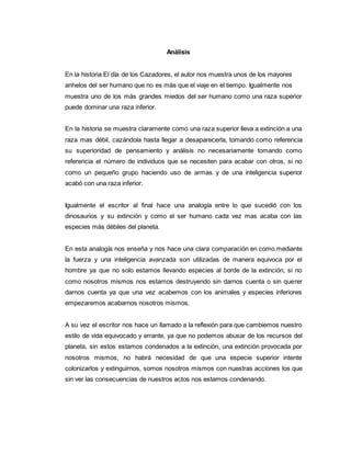 Análisis
En la historia El día de los Cazadores, el autor nos muestra unos de los mayores
anhelos del ser humano que no es más que el viaje en el tiempo. Igualmente nos
muestra uno de los más grandes miedos del ser humano como una raza superior
puede dominar una raza inferior.
En la historia se muestra claramente como una raza superior lleva a extinción a una
raza mas débil, cazándola hasta llegar a desaparecerla, tomando como referencia
su superioridad de pensamiento y análisis no necesariamente tomando como
referencia el número de individuos que se necesiten para acabar con otros, si no
como un pequeño grupo haciendo uso de armas y de una inteligencia superior
acabó con una raza inferior.
Igualmente el escritor al final hace una analogía entre lo que sucedió con los
dinosaurios y su extinción y como el ser humano cada vez mas acaba con las
especies más débiles del planeta.
En esta analogía nos enseña y nos hace una clara comparación en como mediante
la fuerza y una inteligencia avanzada son utilizadas de manera equivoca por el
hombre ya que no solo estamos llevando especies al borde de la extinción, si no
como nosotros mismos nos estamos destruyendo sin darnos cuenta o sin querer
darnos cuenta ya que una vez acabemos con los animales y especies inferiores
empezaremos acabarnos nosotros mismos.
A su vez el escritor nos hace un llamado a la reflexión para que cambiemos nuestro
estilo de vida equivocado y errante, ya que no podemos abusar de los recursos del
planeta, sin estos estamos condenados a la extinción, una extinción provocada por
nosotros mismos, no habrá necesidad de que una especie superior intente
colonizarlos y extinguirnos, somos nosotros mismos con nuestras acciones los que
sin ver las consecuencias de nuestros actos nos estamos condenando.
 