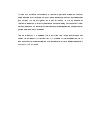 Por otro lado nos hace un llamado a la conciencia que debe imperar en nuestros
seres, esa que es la única que nos podrá salvar a nosotros mismos, no olvidemos lo
que sucedió con los aborígenes de la isla de pascua, el cual no tuvieron la
conciencia necesaria ni la visión para ver un poco más allá y solo acabaron con los
recursos de la isla. Sin medir las consecuencias que esto significaba, consecuencias
que los llevo a su propia extinción.
Este es el llamado o la reflexión que el autor nos deja, no es simplemente una
historia de una extinción o de cómo una raza superior sin medir consecuencias se
llevo a si misma a la destrucción sin más remedio que empezar a destruirse unos a
otros para poder sobrevivir.
 