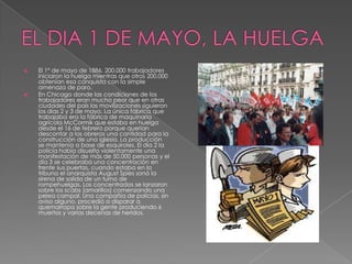  El 1° de mayo de 1886, 200.000 trabajadores
iniciaron la huelga mientras que otros 200.000
obtenían esa conquista con la simple
amenaza de paro.
 En Chicago donde las condiciones de los
trabajadores eran mucho peor que en otras
ciudades del país las movilizaciones siguieron
los días 2 y 3 de mayo. La única fábrica que
trabajaba era la fábrica de maquinaria
agrícola McCormik que estaba en huelga
desde el 16 de febrero porque querían
descontar a los obreros una cantidad para la
construcción de una iglesia. La producción
se mantenía a base de esquiroles. El día 2 la
policía había disuelto violentamente una
manifestación de más de 50.000 personas y el
día 3 se celebraba una concentración en
frente sus puertas, cuando estaba en la
tribuna el anarquista August Spies sonó la
sirena de salida de un turno de
rompehuelgas. Los concentrados se lanzaron
sobre los scabs (amarillos) comenzando una
pelea campal. Una compañía de policías, sin
aviso alguno, procedió a disparar a
quemarropa sobre la gente produciendo 6
muertos y varias decenas de heridos.
 