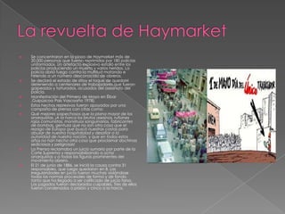  Se concentraron en la plaza de Haymarket más de
20.000 personas que fueron reprimidas por 180 policías
uniformados. Un artefacto explosivo estalló entre los
policías produciendo un muerto y varios heridos. La
policía abrió fuego contra la multitud matando e
hiriendo a un número desconocido de obreros.
 Se declaró el estado de sitioy el toque de quedaM
deteniendo a centenares de trabajadores que fueron
golpeados y torturados, acusados del asesinato del
policía.
 Manifestación del Primero de Mayo en Éibar
,Guipúzcoa País Vascoaño 1978).
 Estos hechos represivos fueron apoyados por una
campaña de prensa con citas como:
 Qué mejores sospechosos que la plana mayor de los
anarquistas. ¡A la horca los brutos asesinos, rufianes
rojos comunistas, monstruos sanguinarios, fabricantes
de bombas, gentuza que no son otra cosa que el
rezago de Europa que buscó nuestras costas para
abusar de nuestra hospitalidad y desafiar a la
autoridad de nuestra nación, y que en todos estos
años no han hecho otra cosa que proclamar doctrinas
sediciosas y peligrosas!
 La Prensa reclamaba un juicio sumario por parte de la
Corte Suprema y responsabilizando a ocho
anarquistas y a todas las figuras prominentes del
movimiento obrero.
 El 21 de junio de 1886, se inició la causa contra 31
responsables, que luego quedaron en 8. Las
irregularidades en juicio fueron muchas violándose
todas las normas procesales de forma y de fondo,
tanto que ha llegado a ser calificado de juicio farsa.
Los juzgados fueron declarados culpables. Tres de ellos
fueron condenados a prisión y cinco a la horca.
 
