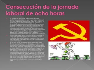  A finales de mayo de 1886 varios sectores
patronales accedieron a otorgar la jornada de 8
horas a varios centenares de miles de obreros. El
éxito fue tal, que la Federación de Gremios y
Uniones Organizadas expresó su júbilo con estas
palabras: «Jamás en la historia de este país ha
habido un levantamiento tan general entre las
masas industriales. El deseo de una disminución
de la jornada de trabajo ha impulsado a millones
de trabajadores a afiliarse a las organizaciones
existentes, cuando hasta ahora habían
permanecido indiferentes a la agitación sindical».
 La consecución de la jornada de 8 horas marcó
un punto de inflexión en el movimiento obrero
mundial. El propio Federico Engels en el prefacio
de la edición alemana de 1890 de El manifiesto
comunista dice:
 Pues hoy en el momento en que escribo estas
líneas, el proletariado de Europa y América pasa
revista a sus fuerzas, movilizadas por vez primera
en un solo ejército, bajo una sola bandera y para
un solo objetivo inmediato: la fijación legal de la
jornada normal de ocho horas, proclamada ya
en 1866 por el Congreso de la Internacional
celebrado en Ginebra y de nuevo en 1889 por el
Congreso obrero de París. El espectáculo de hoy
demostrará a los capitalistas y a los terratenientes
de todos los países que, en efecto, los proletarios
de todos los países están unidos. !Oh, si Marx
estuviese a mi lado para verlo con sus propios
ojos
 