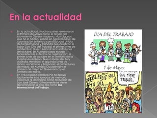  En la actualidad, muchos países rememoran
el Primero de Mayo como el origen del
Movimiento Obrero moderno. Hay algunos
que no lo hacen, siendo en general países de
colonización británica como Estados Unidos
de Norteamérica y Canadá que celebran el
Labor Day (Día del Trabajo) el primer lunes de
septiembre; Nueva Zelanda el cuarto lunes
de octubre. En Australia cada estado
federaldecide la fecha de celebración: el
primer lunes de octubre en el Territorio de la
Capital Australiana, Nueva Gales del Sury
Australia Meridionl; el segundo lunes de
marzo, en Victoria y Tasmania; el primer lunes
de marzo, en Australia Occidental y el
primero de mayo en Queensland y el
Territorio del Norte.
 En 1954 el papa católico Pío XII apoyó
tácitamente esta jornada de memoria
colectiva al declararla como festividad de
San José Obrero. Últimamente se viene
denominando a este día como Día
Internacional del Trabajo.
 