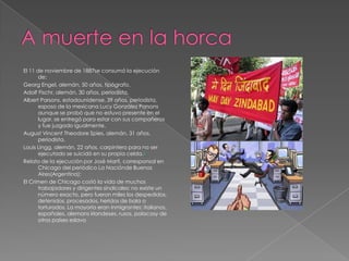 El 11 de noviembre de 1887se consumó la ejecución
de:
Georg Engel, alemán, 50 años, tipógrafo.
Adolf Fischr, alemán, 30 años, periodista.
Albert Parsons, estadounidense, 39 años, periodista,
esposo de la mexicana Lucy González Parsons
aunque se probó que no estuvo presente en el
lugar, se entregó para estar con sus compañeros
y fue juzgado igualmente.
August Vincent Theodore Spies, alemán, 31 años,
periodista.
Louis Lingg, alemán, 22 años, carpintero para no ser
ejecutado se suicidó en su propia celda.2
Relato de la ejecución por José Martí, corresponsal en
Chicago del periódico La Naciónde Buenos
Aires(Argentina):
El Crimen de Chicago costó la vida de muchos
trabajadores y dirigentes sindicales; no existe un
número exacto, pero fueron miles los despedidos,
detenidos, procesados, heridos de bala o
torturados. La mayoría eran inmigrantes: italianos,
españoles, alemans irlandeses, rusos, polacosy de
otros países eslavo
 