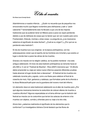 El día de muertos.
Por Diana Laura Cornejo García



Adentrémonos a nuestra infancia… ¿Quién no recuerda que de pequeños nos
emocionaba mucho que llegara noviembre para disfrazarse y salir a ‘’pedir
calaverita’’? lamentablemente esto ha llevado a que una de las mejores
tradiciones que se pudieran tener en México poco a poco se vayan perdiendo
debido a uso de disfraces de cosas que no tienen que ver con nuestro país como
Frankenstein, Drácula, momias u otras cosas. La pregunta es ¿Los mexicanos
sabemos el significado de estas fechas?, ¿Cuál es su origen? y ¿Por qué se va
perdiendo esta tradición?.

El día de muertos tuvo sus orígenes en la época prehispánica, con los
aztecasquienes creían que el espíritu de los hombres era inmortal y que existía un
lugar a donde iban a parar las almas de los muertos.

Gracias a la mezcla con la religión católica, se ha podido mantener viva esta
antigua celebración. El inicio de esta tradición prehispánica se remonta hacia el
año 800 a. C con el ‘’Festival de Muertos’’, Ríos (2007) menciona que ‘’ El difunto
debía emprender su viaje por estos nueve infiernos pasando diferentes pruebas
hasta alcanzar el lugar donde iban a descansar’’. El festival de los muertos era
celebrado durante julio y agosto, como una fiesta para celebrar el final de la
cosecha de maíz, fríjol, garbanzo y calabaza, que formaban parte de la ofrenda a
la diosa Mictecacihuatl quien era la guardiana del noveno nivel del infierno.

Un elemento clave en esta tradicional celebración es el altar de muertos pero ¿Por
qué algunos mexicanos tenemos la costumbre de colocar altares de muertos a
nuestros difuntos? Algunos especialistas en el tema afirman que la tradición del
festival se mezcla con la costumbre que tenían los aztecas de enterrar a los
muertos con objetos, comida y ofrendas para su viaje a la otra vida.

Ahora bien ¿sabemos realmente el significado de los elementos que lo
conforman? La investigadora Adriana Corral destacó que las flores de
                                                                                      4
 