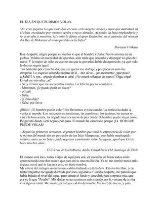 EL DÍA EN QUE PUDIMOS VOLAR
"No eran pájaros los que surcaban el cielo, eran ángeles azules y rojos que danzaban en
el cielo, escoltados por truenos verdes y rayos dorados. Al fondo, la luna resplandecía y
se acercaba a nosotros, tal como lo dijera el gran Endimión, en el anuncio del retorno
del Rey de Makarusi al trono perdido en la Safra"
  Dareteni Virikaso
Hoy desperté, alegre porque en sueños vi que el hombre volaba. No en aviones ni en
globos. Volaba sin necesidad de aparatos, sólo tenía que desearlo y despegar los pies del
suelo. Y lo mejor de todo, es que no era que la gravedad había desaparecido, ya que todo
lo demás seguía igual.
Tan contento por el sueño iba, que sin querer me distraje y por poco un auto me
atropella. Lo esquivé saltando encima de él... Me salvé... ¡un momento! ¿qué pasó?
¡¿Salté?! A ver... ¡puedo dominar el aire! ¿No estaré soñando de nuevo? Oiga, oiga! 
Usted me vio saltar ¿sí?
­ Sí, y créame que me sorprendió mucho. Lo felicito por su acrobacia.
­ Mmmmm, ¿le puedo pedir un favor?
­ ¿Cuál?
­ Salte
­ ¿Cómo dijo?
­ Salte, por favor
¡Síiiiiii! ¡El hombre puede volar! Por fin hemos evolucionado. La noticia ha dado la
vuelta al mundo. Los mercados se trastornan, las aerolíneas, los taxistas, los trenes se
van a la bancarrota, ha llegado una era nueva de paz donde el hombre puede viajar como
Pulgarcito dando siete leguas por paso. El mundo ha cambiado porque ¡EL HOMBRE
PUEDE VOLAR!
...Según las primeras versiones, el primer hombre que vivió la experiencia de volar por
sí mismo del mundo fue un pescador de las Islas Marquesas, que había naufragado
minutos antes en su bote y pudo regresar caminando sobre las aguas, igual que Cristo
hace muchos años...
 El Correo de CarloMaría, Radio CarloMaría FM, Santiago de Chile
El mundo está loco, todos viajan de aquí para acá, en cuestión de horas todos están
aprovechando este don nuevo que para mí es una maldición. Ya no me sentiré nunca más
segura, no sé qué le hayan a esto, no tiene nombre.
Me enteré del milagro mientras me estaba bañando en la bañera. Era mi día libre, y de
tanto relajarme me quedé dormida por unos segundos. Cuando desperté, me parecía que
había bajado el nivel del agua. pero tanteé el fondo y descubrí, para sorpresa mía, que
era yo la que "flotaba". Mis dudas se acrecentaron más cuando por la ventana de arriba
vi a alguien volar. Me asusté, pensé que estaba delirando. Me miré de nuevo, y para
 