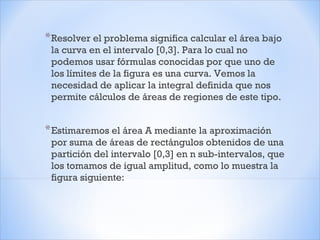 *Resolver el problema significa calcular el área bajo
la curva en el intervalo [0,3]. Para lo cual no
podemos usar fórmulas conocidas por que uno de
los límites de la figura es una curva. Vemos la
necesidad de aplicar la integral definida que nos
permite cálculos de áreas de regiones de este tipo.
*Estimaremos el área A mediante la aproximación
por suma de áreas de rectángulos obtenidos de una
partición del intervalo [0,3] en n sub-intervalos, que
los tomamos de igual amplitud, como lo muestra la
figura siguiente:
 