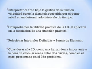 *Interpretar el área bajo la gráfica de la función
velocidad como la distancia recorrida por el punto
móvil en un determinado intervalo de tiempo.
*Comprobamos la utilidad práctica de la I.D. al aplicarla
en la resolución de una situación práctica.
*Relacionar Integrales Definidas y Sumas de Riemann.
*Considerar a la I.D. como una herramienta importante a
la hora de calcular áreas entre dos curvas, como es el
caso presentado en el 2do problema.
 