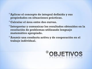 *Aplicar el concepto de integral definida y sus
propiedades en situaciones prácticas.
*Calcular el área entre dos curvas.
*Interpretar y comunicar los resultados obtenidos en la
resolución de problemas utilizando lenguaje
matemático apropiado.
*Asumir una conducta activa y de cooperación en el
trabajo individual.
 