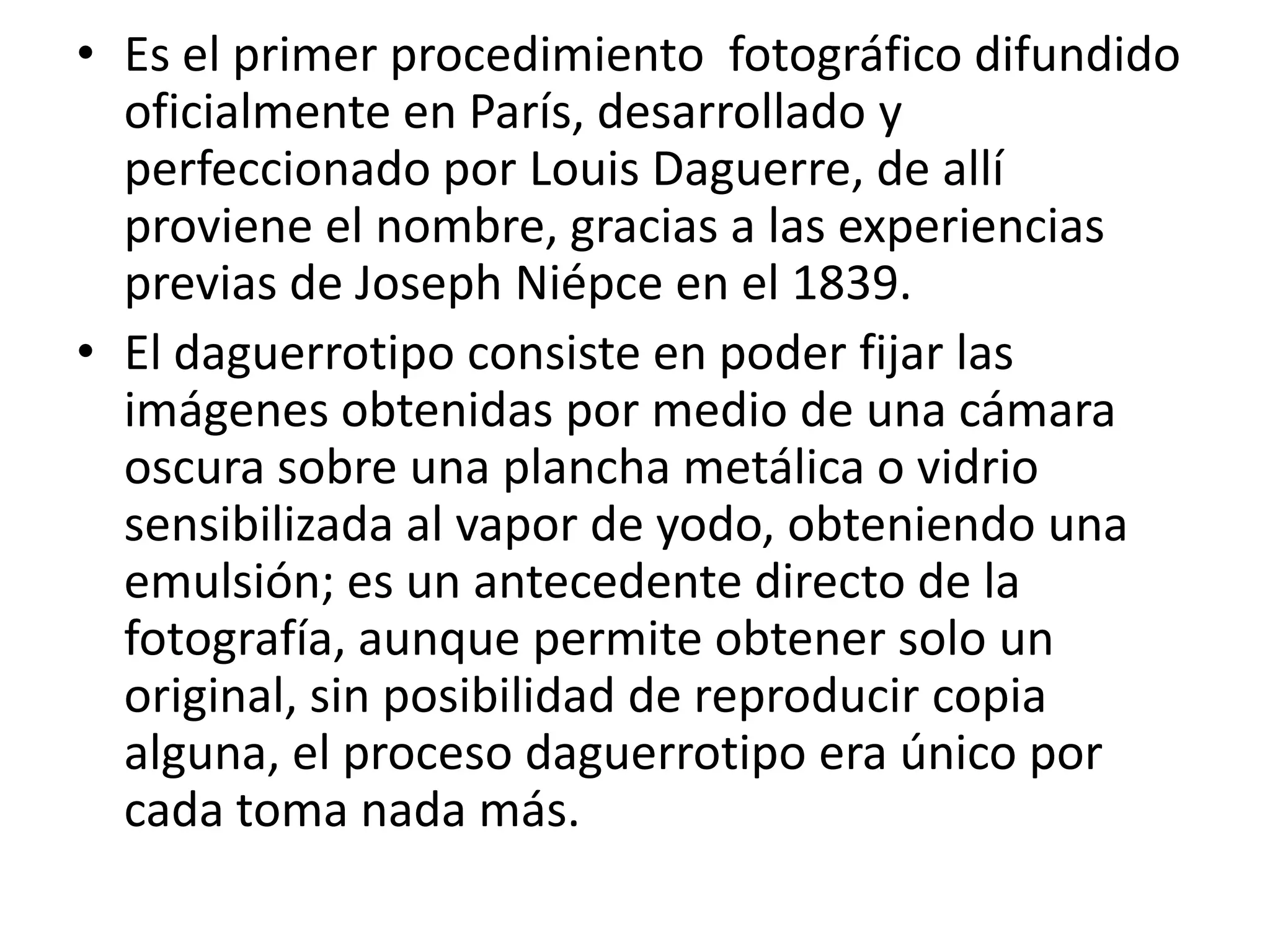 • Es el primer procedimiento fotográfico difundido
  oficialmente en París, desarrollado y
  perfeccionado por Louis Daguerre, de allí
  proviene el nombre, gracias a las experiencias
  previas de Joseph Niépce en el 1839.
• El daguerrotipo consiste en poder fijar las
  imágenes obtenidas por medio de una cámara
  oscura sobre una plancha metálica o vidrio
  sensibilizada al vapor de yodo, obteniendo una
  emulsión; es un antecedente directo de la
  fotografía, aunque permite obtener solo un
  original, sin posibilidad de reproducir copia
  alguna, el proceso daguerrotipo era único por
  cada toma nada más.
 