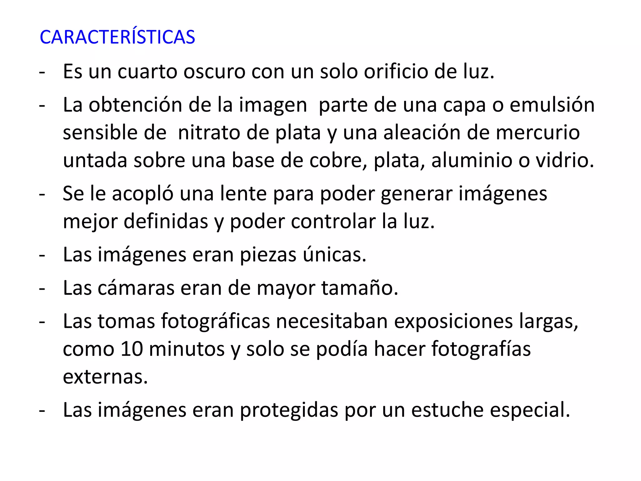 CARACTERÍSTICAS
- Es un cuarto oscuro con un solo orificio de luz.
- La obtención de la imagen parte de una capa o emulsión
  sensible de nitrato de plata y una aleación de mercurio
  untada sobre una base de cobre, plata, aluminio o vidrio.
- Se le acopló una lente para poder generar imágenes
  mejor definidas y poder controlar la luz.
- Las imágenes eran piezas únicas.
- Las cámaras eran de mayor tamaño.
- Las tomas fotográficas necesitaban exposiciones largas,
  como 10 minutos y solo se podía hacer fotografías
  externas.
- Las imágenes eran protegidas por un estuche especial.
 