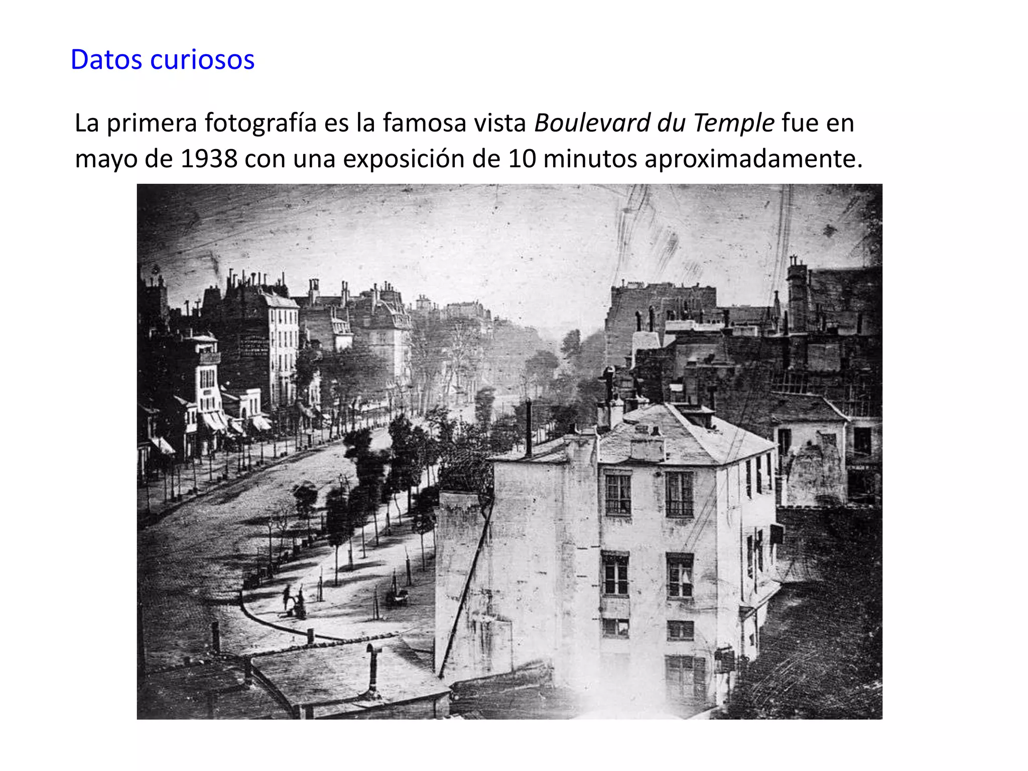 Datos curiosos
La primera fotografía es la famosa vista Boulevard du Temple fue en
mayo de 1938 con una exposición de 10 minutos aproximadamente.
 