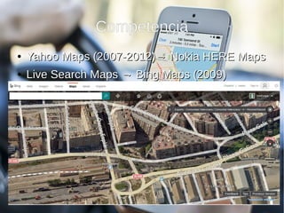 Competencia
●
Yahoo Maps (2007-2012)→ Nokia HERE MapsYahoo Maps (2007-2012)→ Nokia HERE Maps
●
Live Search Maps → Bing Maps (2009)Live Search Maps → Bing Maps (2009)
– Vista de pájaroVista de pájaro
●
Apple Maps (2012)Apple Maps (2012)
– Integrado en SiriIntegrado en Siri
 