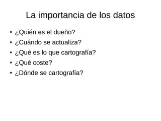 La importancia de los datos
● ¿Quién es el dueño?
● ¿Cuándo se actualiza?
● ¿Qué es lo que cartografía?
● ¿Qué coste?
● ¿Dónde se cartografía?
 