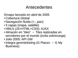 Antecedentes
Gmaps lanzado en abril de 2005
● Cobertura Global
● Navegación fluida (+,-,pan)
● 3 capas (mapa, satélite)
● HML5 (JS+HTML+CSS): AJAX
● Almacén en “tiles” → Tiles replicadas en
servidores por el mundo (evita sobrecarga)
● Julio 2005: API GM
● Integra geomárketing (G Places → G My
Business)
 