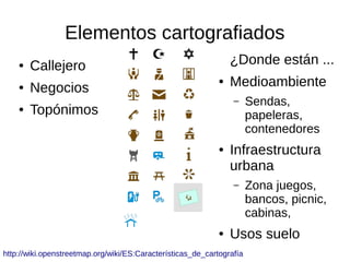 Elementos cartografiados
● Callejero
● Negocios
● Topónimos
¿Donde están ...
● Medioambiente
– Sendas,
papeleras,
contenedores
● Infraestructura
urbana
– Zona juegos,
bancos, picnic,
cabinas,
● Usos suelo
http://wiki.openstreetmap.org/wiki/ES:Características_de_cartografía
 