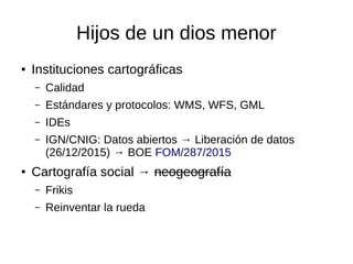 Hijos de un dios menor
● Instituciones cartográficas
– Calidad
– Estándares y protocolos: WMS, WFS, GML
– IDEs
– IGN/CNIG: Datos abiertos → Liberación de datos
(26/12/2015) → BOE FOM/287/2015
● Cartografía social → neogeografía
– Frikis
– Reinventar la rueda
 