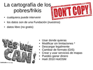 La cartografía de los
pobres/frikis
● cualquiera puede intervenir
● los datos son de una Fundación (nuestros)
● datos libre (no gratis)
● Usar donde quieras
● Modificar sin limitaciones *
● Descargar legalmente
● Cambiar de formato (GIS)
● Crear y usar servicios de mapas
● Puedes ganar dinero
● Haití 2010 HotOSM
 