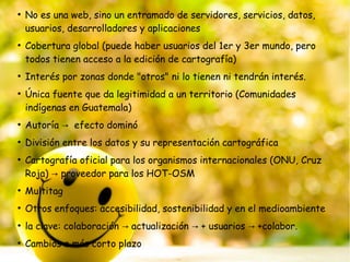 ●
No es una web, sino un entramado de servidores, servicios, datos,
usuarios, desarrolladores y aplicaciones
●
Cobertura global (puede haber usuarios del 1er y 3er mundo, pero
todos tienen acceso a la edición de cartografía)
●
Interés por zonas donde "otros" ni lo tienen ni tendrán interés.
●
Única fuente que da legitimidad a un territorio (Comunidades
indígenas en Guatemala)
●
Autoría efecto dominó→
●
División entre los datos y su representación cartográfica
●
Cartografía oficial para los organismos internacionales (ONU, Cruz
Roja) proveedor para los HOT-OSM→
●
Multitag
●
Otros enfoques: accesibilidad, sostenibilidad y en el medioambiente
●
la clave: colaboración actualización + usuarios +colabor.→ → →
●
Cambios a más corto plazo
 
