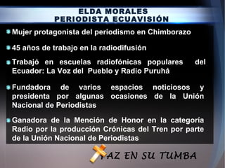 ELDA MORALES
PERIODISTA ECUAVISIÓN
45 años de trabajo en la radiodifusión
Fundadora de varios espacios noticiosos y
presidenta por algunas ocasiones de la Unión
Nacional de Periodistas
Ganadora de la Mención de Honor en la categoría
Radio por la producción Crónicas del Tren por parte
de la Unión Nacional de Periodistas
Mujer protagonista del periodismo en Chimborazo
Trabajó en escuelas radiofónicas populares del
Ecuador: La Voz del Pueblo y Radio Puruhá
PAZ EN SU TUMBA
 