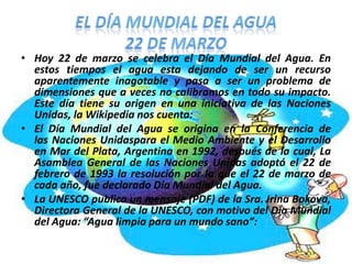 • Hoy 22 de marzo se celebra el Día Mundial del Agua. En
estos tiempos el agua esta dejando de ser un recurso
aparentemente inagotable y pasa a ser un problema de
dimensiones que a veces no calibramos en todo su impacto.
Este día tiene su origen en una iniciativa de las Naciones
Unidas, la Wikipedia nos cuenta:
• El Día Mundial del Agua se origina en la Conferencia de
las Naciones Unidaspara el Medio Ambiente y el Desarrollo
en Mar del Plata, Argentina en 1992, después de la cual, La
Asamblea General de las Naciones Unidas adoptó el 22 de
febrero de 1993 la resolución por la que el 22 de marzo de
cada año, fue declarado Día Mundial del Agua.
• La UNESCO publica un mensaje (PDF) de la Sra. Irina Bokova,
Directora General de la UNESCO, con motivo del Día Mundial
del Agua: “Agua limpia para un mundo sano”:

 