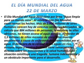 • El Día Mundial del Agua 2010 tiene por lema “Agua limpia
para un mundo sano”. Al celebrar este Día Mundial,
examinemos los hechos. Más de 2.500 millones de seres
humanos carecen hoy de sistemas sanitarios adecuados. Se
calcula que 884 millones de personas, la mayoría de ellas
africanas, no tienen acceso al agua potable. Alrededor de
1,5 millones de niños menores de cinco años mueren
anualmente a causa de enfermedades transmitidas por el
agua. El deterioro de la calidad de las aguas en ríos,
arroyos, lagos y mantos freáticos tiene consecuencias
directas sobre los ecosistemas y la salud humana. Esta
situación constituye una tragedia humana indescriptible y
un obstáculo importante para el desarrollo.

 