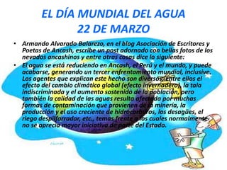EL DÍA MUNDIAL DEL AGUA
22 DE MARZO
• Armando Alvarado Balarezo, en el blog Asociación de Escritores y
Poetas de Ancash, escribe un post adornado con bellas fotos de los
nevados ancashinos y entre otras cosas dice lo siguiente:
• El agua se está reduciendo en Ancash, el Perú y el mundo, y puede
acabarse, generando un tercer enfrentamiento mundial, inclusive.
Los agentes que explican este hecho son diversos, entre ellos el
efecto del cambio climático global (efecto invernadero), la tala
indiscriminada y el aumento sostenido de la población, pero
también la calidad de las aguas resulta afectada por muchas
formas de contaminación que provienen de la minería, la
producción y el uso creciente de hidrocarburos, los desagües, el
riego despilfarrador, etc., temas frente a los cuales normalmente
no se aprecia mayor iniciativa de parte del Estado.

 