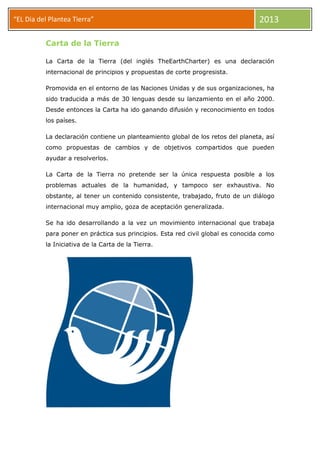 “EL Dia del Plantea Tierra” 2013
Carta de la Tierra
La Carta de la Tierra (del inglés TheEarthCharter) es una declaración
internacional de principios y propuestas de corte progresista.
Promovida en el entorno de las Naciones Unidas y de sus organizaciones, ha
sido traducida a más de 30 lenguas desde su lanzamiento en el año 2000.
Desde entonces la Carta ha ido ganando difusión y reconocimiento en todos
los países.
La declaración contiene un planteamiento global de los retos del planeta, así
como propuestas de cambios y de objetivos compartidos que pueden
ayudar a resolverlos.
La Carta de la Tierra no pretende ser la única respuesta posible a los
problemas actuales de la humanidad, y tampoco ser exhaustiva. No
obstante, al tener un contenido consistente, trabajado, fruto de un diálogo
internacional muy amplio, goza de aceptación generalizada.
Se ha ido desarrollando a la vez un movimiento internacional que trabaja
para poner en práctica sus principios. Esta red civil global es conocida como
la Iniciativa de la Carta de la Tierra.
 