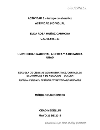ACTIVIDAD 8 – trabajo colaborativo<br />ACTIVIDAD INDIVIDUAL<br />ELDA ROSA MUÑOZ CARMONA<br />C.C. 65.696.727<br />UNIVERSIDAD NACIONAL ABIERTA Y A DISTANCIA UNAD<br />ESCUELA DE CIENCIAS ADMINISTRATIVAS, CONTABLES ECONÓMICAS Y DE NEGOCIOS – ECACEN<br />ESPECIALIZACION EN GERENCIA ESTRATEGICA DE MERCADEO<br /> <br />MÓDULO E-BUSSINESS<br />CEAD MEDELLIN<br />MAYO 25 DE 2011<br />Elabore un documento en formato Word, fuente arial 10, en el que desarrolle un cuadro comparativo en el que identifique las características de los modelos de negocios aplicados al E-Business<br />MODELO DE NEGOCIOTIPOLOGIAEJEMPLO EN CONTEXTO (B2C) Business to Consumer: es la abreviatura de la expresión Business-to-Consumer («del negocio al consumidor», en inglés). se refiere a la estrategia que desarrollan las empresas comerciales para llegar directamente al cliente o usuario final. A pesar del sentido amplio de la expresión B2C, en la práctica, suele referirse a las plataformas virtuales utilizadas en el comercio electrónico para comunicar empresas (vendedoras) con particulares (compradores). Por eso, el uso más frecuente es «Comercio electrónico B2C»(R2C) Retailers  to Consumer (productor+intermediario=consumidor final):es una cadena de negoción donde es comprador o usuario final no tiene un contacto directo con el productor , existe un intermediarioexito.com es una tienda virtual en internet para compra productos en línea donde el grupo éxito es el intermediario y no existe relación directa con el reductor o fabricante.(M2C) Manofacturers  to Consumer: productor=consumidor final): la negociación es directa con el productor no hay intermediarios.DeRemate.com es un sitio en Internet para comprar y vender. Tiene más de 70 millones de visitas al año. Eso hace que los productos que se exhiben sean vistos por más cantidad de gente y para los compradores, tiene el beneficio de tener al alcance de la mano, miles de productos nuevos y usados y tratar directamente con el productor o fabricante. (B2B) Business to Business: Consiste en el comercio electrónico entre empresas a través de Internet. Esto incluye la presentación de propuestas, negociación de precios, cierre de ventas, despacho de pedidos y otras transacciones. Con este método se agiliza notablemente el tiempo empleado para esta contratación, ya que los pedidos a través de Internet se tramitan en tiempo real. También abarata los costos del pedido, se pueden comunicar con otras empresas de lugares distantes, e incluso de otros países; por otra parte, el ahorro de tiempo es en sí un valor económico importante. www.hp.com en este sitio se puede realizar negociaciones desde cualquier parte del mundo, se pueden ver catálogos, precios y se realiza un contacto directo desde cualquier parte del mundo (B2E) Busines to Employee: (empresa a empleado) es la relación comercial que se establece entre una empresa y sus propios empleados, Es en definitiva un pequeño portal para la utilización de algunos recursos de la empresa. www.une.com.co es una sitio dispuesta para todo tipo de actividades, ofrece a sus empleados y usuarios entradas a cine, eventos, viajes entre otros  (B2A) Busines to Administration: Aplicación de comercio electrónico en el que se realizan transacciones entre las empresas y las administraciones públicaswww.dian.gov.co empresa del gobierno donde se encuentra todo lo relacionado con impuestos y aduanas.  (C2A) Citizen to Administration: ciudadano – administración los consumidores ya pueden realizar ciertos trámites con la administración de forma electrónica  www.procuraduria.gov.co. Se pude solicitar el documento de pasado judicial vía internet.  (C2C) Citizen to Citizen: ciudadano – ciudadano. comercio entre particulares, a través de sitios de compraventa entre particulares, como  www.Ebay.com, compras globales..<br />Identifique el modelo de Negocio de la empresa seleccionada en el trabajo colaborativo 1 Ubicando la Tipología justificando su respuesta <br />Banco Agrario de colombia  MODELO DE NEGOCIOTIPOLOGIAJUSTIFICACIONC2A) Citizen to Administration: ciudadano – administración los consumidores ya pueden realizar ciertos trámites con la administración de forma electrónica <br />CONCLUSION<br />Las Nuevas  Tecnologías de la Información y la Comunicación hacen desaparecer las fronteras, ya que hoy en día es posible la Comunicación sin presencia física, sobre todo gracias a Internet. <br />Internet se ha convertido en un medio de comunicación global, ha revolucionado el mundo al producir cambios que afectan a nuestra vida y sobre todo a la competitividad en el mundo empresarial, ya que supone mayores oportunidades para todas las empresas.<br />Internet un nuevo canal de ventas, un nuevo mercado en el que los sistemas tradicionales ya no son válidos. Por ejemplo, el correo electrónico y la videoconferencia desplazan a las visitas personales e incluso al teléfono, ya que además de ser mucho más rápido, supone un ahorro nada despreciable en los costes de gestión.<br />Como no todo podían ser ventajas, también surgen pequeños inconvenientes, como la necesidad de contar con legislación que asegure la validez legal de las operaciones comerciales y las transacciones económicas, la protección de los derechos de propiedad intelectual, la protección de los consumidores.<br />WEBGRAFÍA<br />www.google.com.co       <br />www.grupoexito.com.co    <br />www.mastermagazine.imfo<br />www.deremate.com    <br />www.monografias.com<br />www.hp.com<br />www.une.com.co<br />www.dian.gov.co<br />www.procuraduria.gov.co<br />www.Ebay.com<br />www.chevrolet.com.co<br />   <br />