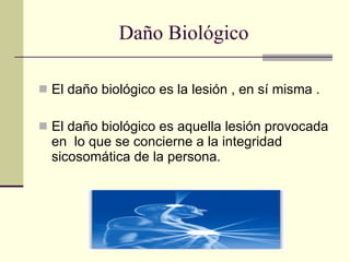 Daño Biológico El daño biológico es la lesión , en sí misma . El daño biológico es aquella lesión provocada en  lo que se concierne a la integridad sicosomática de la persona. 