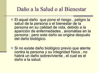 Daño a la Salud o al Bienestar El aquel daño  que pone el riesgo , peligro la salud de la persona o el bienestar de la persona en su calidad de vida, debido a la aparición de enfermedades , anomalías en la persona ; pero este daño se origina después del daño biológico. Si no existe daño biológico previo que atente contra la persona y su integridad física , no habrá un daño sobreviviente , el cual es el daño a la salud. 