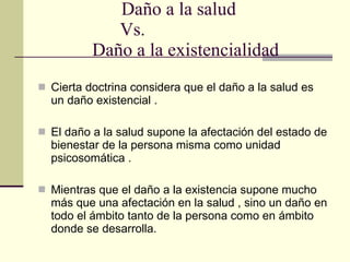 Daño a la salud  Vs.   Daño a la existencialidad Cierta doctrina considera que el daño a la salud es un daño existencial . El daño a la salud supone la afectación del estado de bienestar de la persona misma como unidad psicosomática . Mientras que el daño a la existencia supone mucho más que una afectación en la salud , sino un daño en todo el ámbito tanto de la persona como en ámbito donde se desarrolla. 