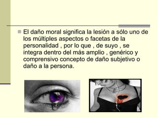 El daño moral significa la lesión a sólo uno de los múltiples aspectos o facetas de la personalidad , por lo que , de suyo , se integra dentro del más amplio , genérico y comprensivo concepto de daño subjetivo o daño a la persona. 