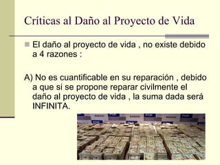 Críticas al Daño al Proyecto de Vida El daño al proyecto de vida , no existe debido a 4 razones : A) No es cuantificable en su reparación , debido a que si se propone reparar civilmente el daño al proyecto de vida , la suma dada será INFINITA. 